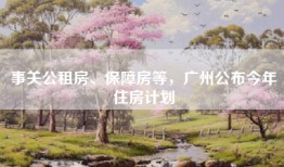 事关公租房、保障房等，广州公布今年住房计划