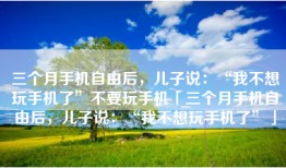 三个月手机自由后，儿子说：“我不想玩手机了”不要玩手机「三个月手机自由后，儿子说：“我不想玩手机了”」