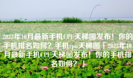 2023年10月最新手机CPU天梯图发布！你的手机排名如何？手机cpu天梯图「2023年10月最新手机CPU天梯图发布！你的手机排名如何？」