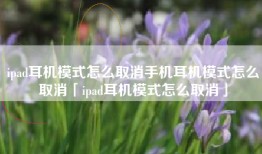 ipad耳机模式怎么取消手机耳机模式怎么取消「ipad耳机模式怎么取消」