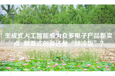 生成式人工智能成为众多电子产品新卖点  颠覆式创新还是“炒冷饭”？